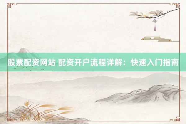 股票配资网站 配资开户流程详解：快速入门指南