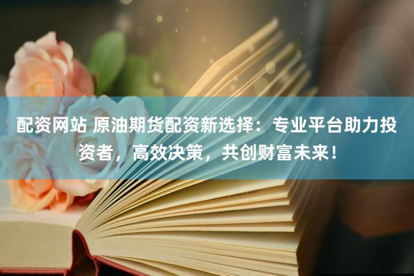 配资网站 原油期货配资新选择：专业平台助力投资者，高效决策，共创财富未来！