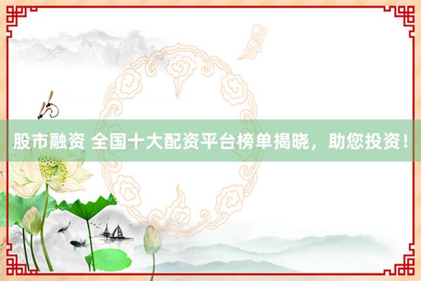 股市融资 全国十大配资平台榜单揭晓，助您投资！