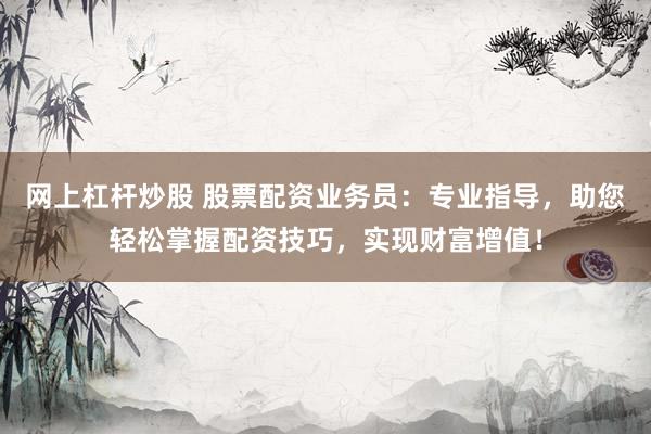 网上杠杆炒股 股票配资业务员：专业指导，助您轻松掌握配资技巧，实现财富增值！