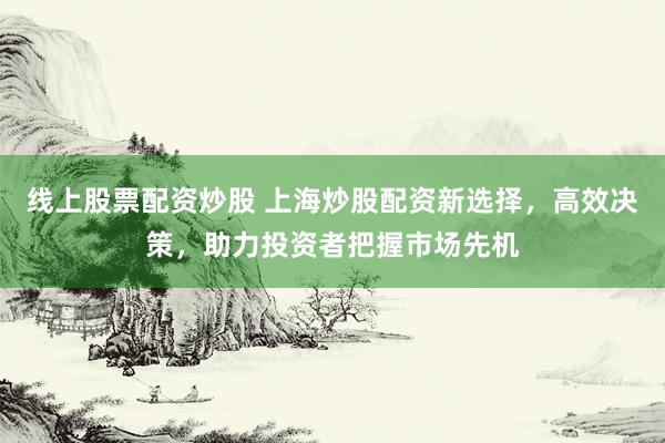 线上股票配资炒股 上海炒股配资新选择，高效决策，助力投资者把握市场先机