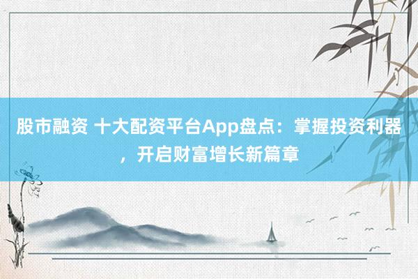 股市融资 十大配资平台App盘点：掌握投资利器，开启财富增长新篇章