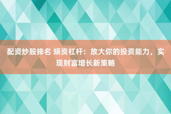 配资炒股排名 螎资杠杆：放大你的投资能力，实现财富增长新策略