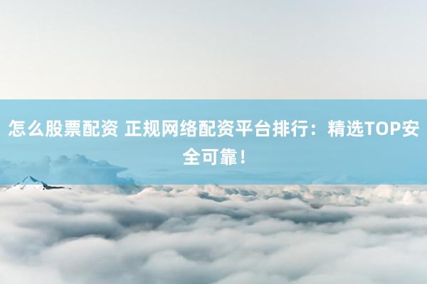 怎么股票配资 正规网络配资平台排行：精选TOP安全可靠！