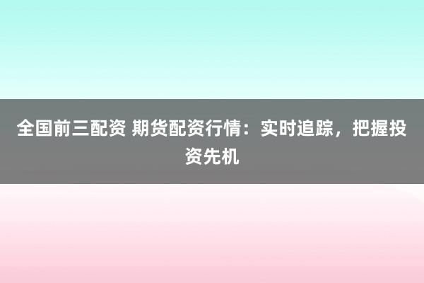 全国前三配资 期货配资行情：实时追踪，把握投资先机