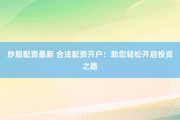 炒股配资最新 合法配资开户：助您轻松开启投资之路