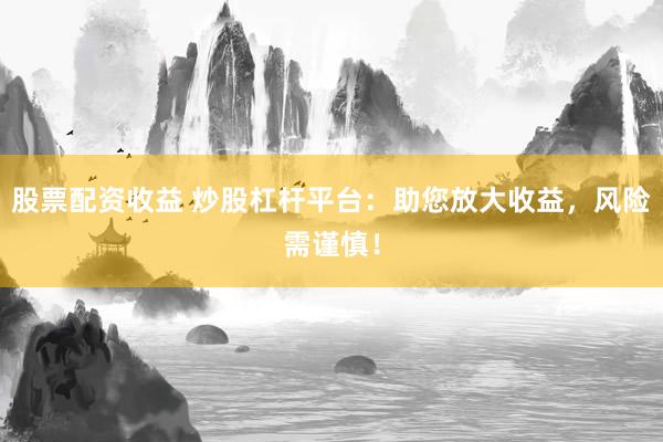 股票配资收益 炒股杠杆平台：助您放大收益，风险需谨慎！