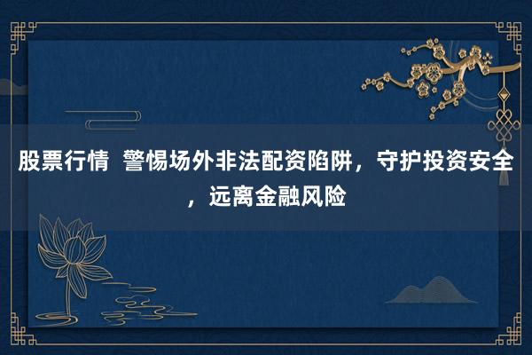 股票行情  警惕场外非法配资陷阱，守护投资安全，远离金融风险