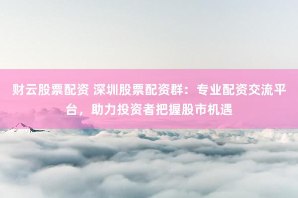 财云股票配资 深圳股票配资群：专业配资交流平台，助力投资者把握股市机遇