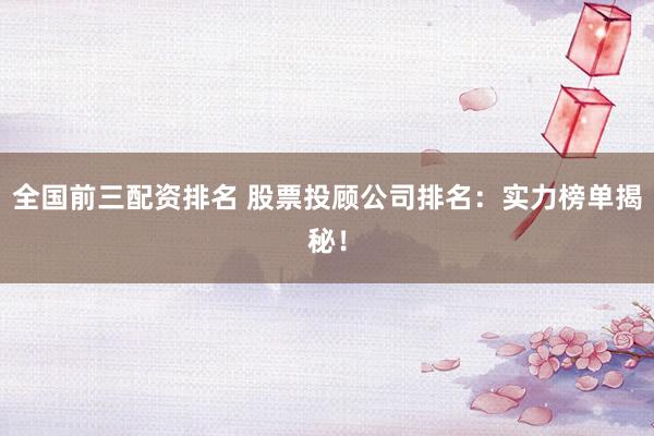 全国前三配资排名 股票投顾公司排名：实力榜单揭秘！