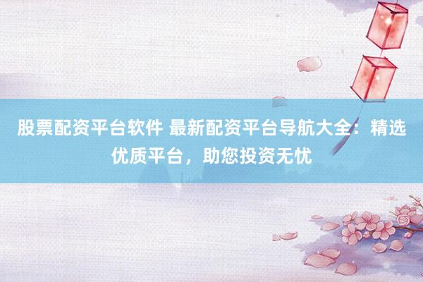 股票配资平台软件 最新配资平台导航大全：精选优质平台，助您投资无忧