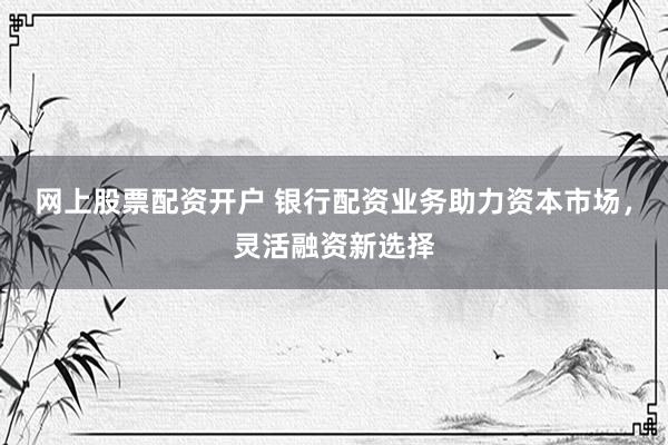 网上股票配资开户 银行配资业务助力资本市场，灵活融资新选择