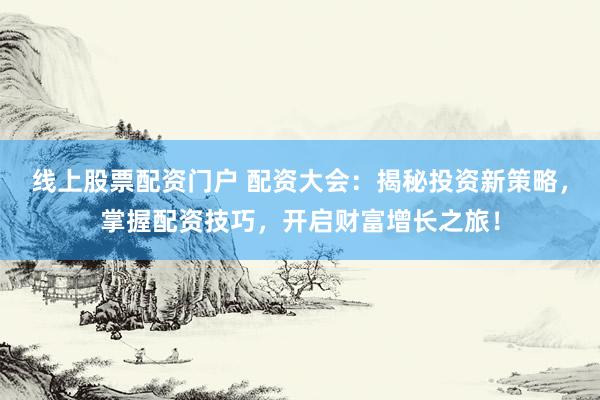 线上股票配资门户 配资大会：揭秘投资新策略，掌握配资技巧，开启财富增长之旅！