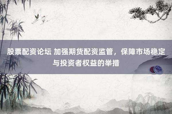 股票配资论坛 加强期货配资监管，保障市场稳定与投资者权益的举措