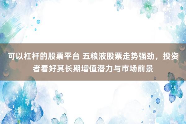 可以杠杆的股票平台 五粮液股票走势强劲，投资者看好其长期增值潜力与市场前景