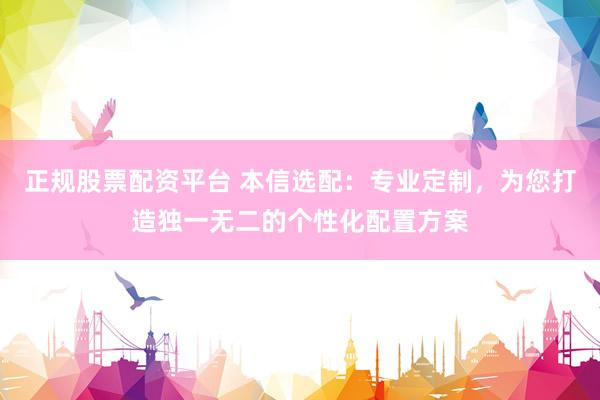 正规股票配资平台 本信选配：专业定制，为您打造独一无二的个性化配置方案