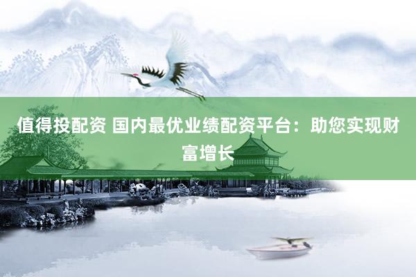 值得投配资 国内最优业绩配资平台：助您实现财富增长