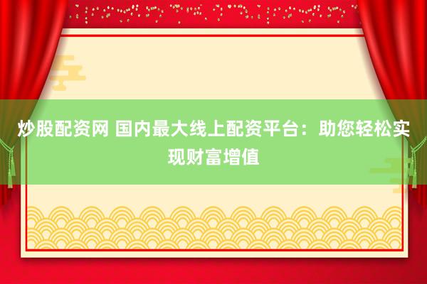 炒股配资网 国内最大线上配资平台：助您轻松实现财富增值