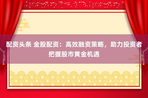 配资头条 金股配资：高效融资策略，助力投资者把握股市黄金机遇