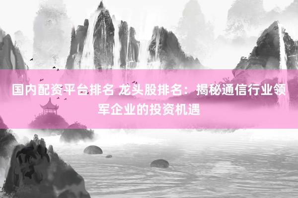 国内配资平台排名 龙头股排名：揭秘通信行业领军企业的投资机遇