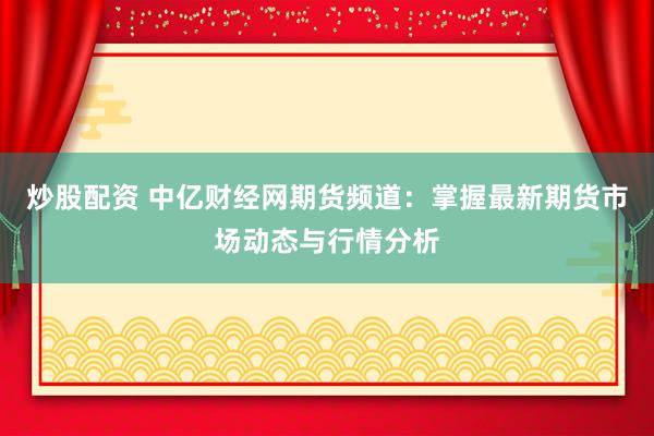 炒股配资 中亿财经网期货频道：掌握最新期货市场动态与行情分析