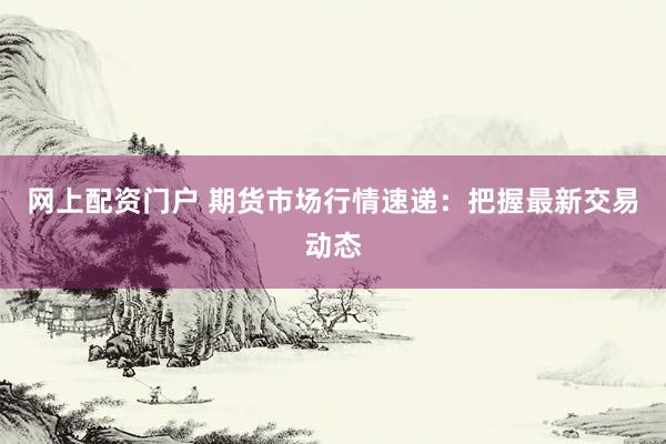 网上配资门户 期货市场行情速递：把握最新交易动态