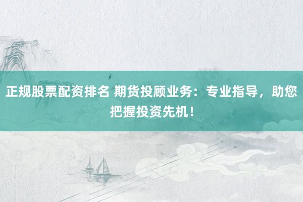 正规股票配资排名 期货投顾业务：专业指导，助您把握投资先机！