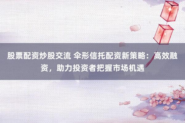 股票配资炒股交流 伞形信托配资新策略：高效融资，助力投资者把握市场机遇
