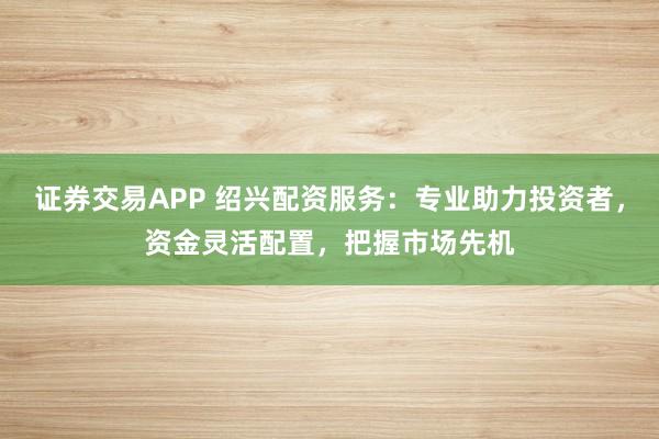 证券交易APP 绍兴配资服务：专业助力投资者，资金灵活配置，把握市场先机