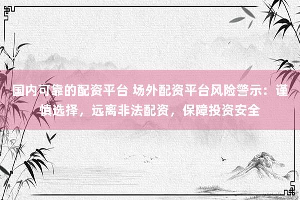 国内可靠的配资平台 场外配资平台风险警示：谨慎选择，远离非法配资，保障投资安全