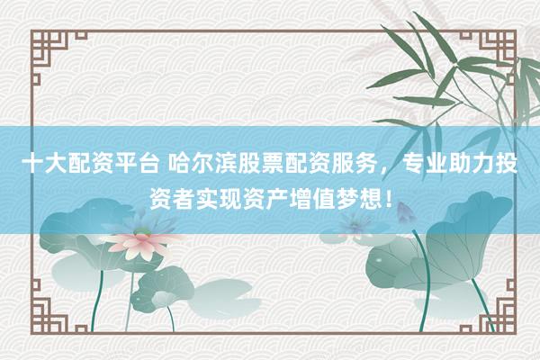 十大配资平台 哈尔滨股票配资服务，专业助力投资者实现资产增值梦想！