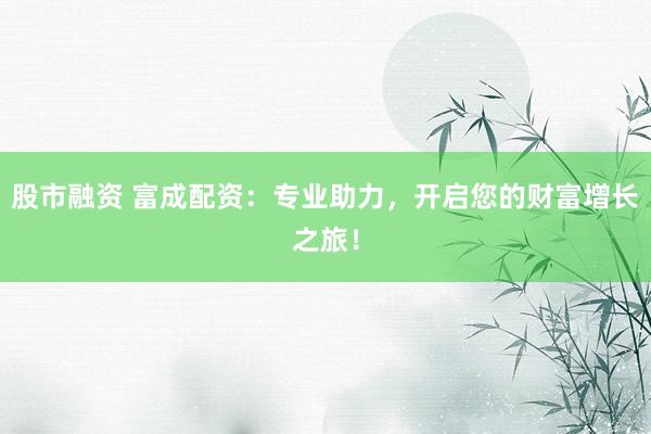 股市融资 富成配资：专业助力，开启您的财富增长之旅！