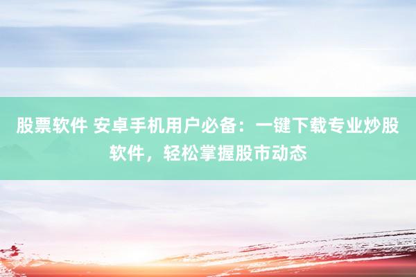 股票软件 安卓手机用户必备：一键下载专业炒股软件，轻松掌握股市动态