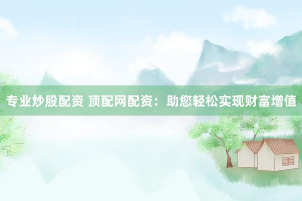 专业炒股配资 顶配网配资：助您轻松实现财富增值
