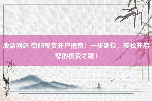 股票网站 衡阳配资开户指南：一步到位，轻松开启您的投资之路！