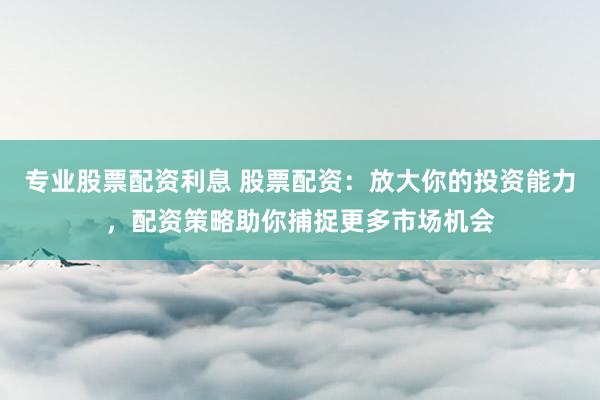 专业股票配资利息 股票配资：放大你的投资能力，配资策略助你捕捉更多市场机会