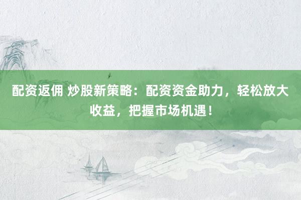 配资返佣 炒股新策略：配资资金助力，轻松放大收益，把握市场机遇！