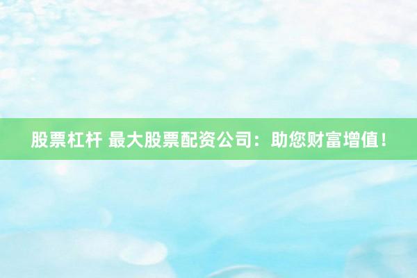 股票杠杆 最大股票配资公司：助您财富增值！