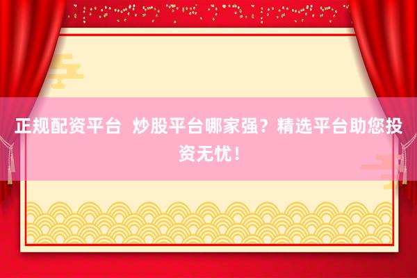 正规配资平台  炒股平台哪家强？精选平台助您投资无忧！