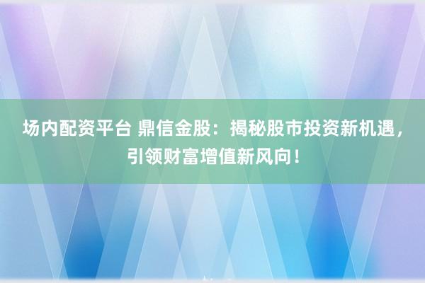 场内配资平台 鼎信金股：揭秘股市投资新机遇，引领财富增值新风向！