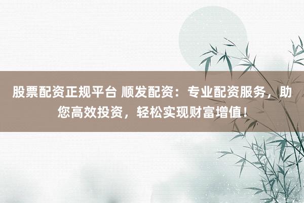 股票配资正规平台 顺发配资：专业配资服务，助您高效投资，轻松实现财富增值！