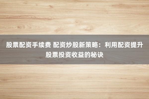 股票配资手续费 配资炒股新策略：利用配资提升股票投资收益的秘诀