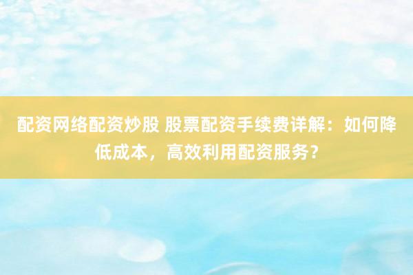 配资网络配资炒股 股票配资手续费详解：如何降低成本，高效利用配资服务？