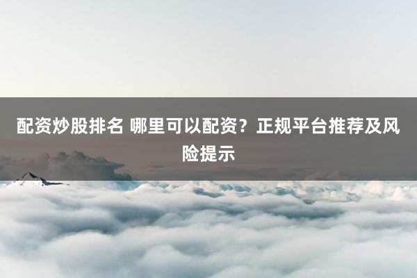 配资炒股排名 哪里可以配资？正规平台推荐及风险提示