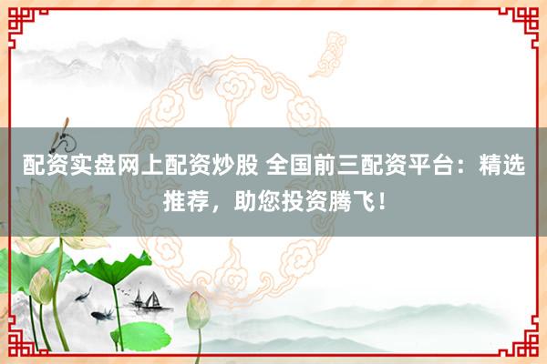 配资实盘网上配资炒股 全国前三配资平台：精选推荐，助您投资腾飞！