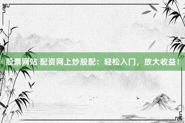 股票网站 配资网上炒股配：轻松入门，放大收益！