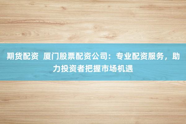 期货配资  厦门股票配资公司：专业配资服务，助力投资者把握市场机遇