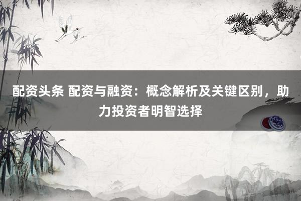 配资头条 配资与融资：概念解析及关键区别，助力投资者明智选择