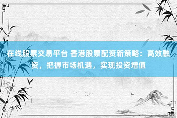 在线股票交易平台 香港股票配资新策略：高效融资，把握市场机遇，实现投资增值