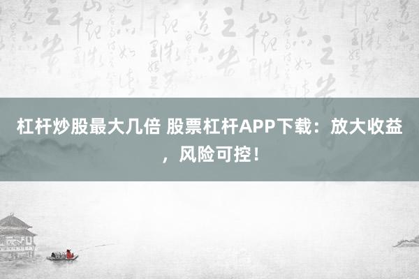 杠杆炒股最大几倍 股票杠杆APP下载：放大收益，风险可控！